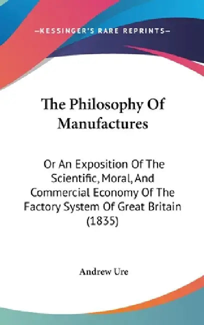 The Philosophy Of Manufactures: Or An Exposition Of The Scientific, Moral, And Commercial Economy Of The Factory System Of Great Britain (1835) by Andrew Ure