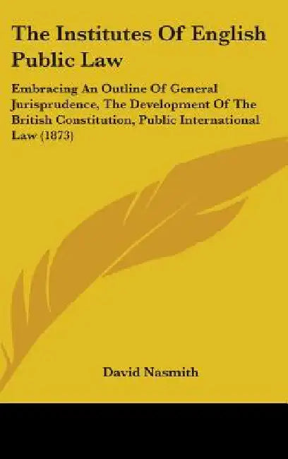 The Institutes Of English Public Law: Embracing An Outline Of General Jurisprudence, The Development Of The British Constitution, Public International by David Nasmith