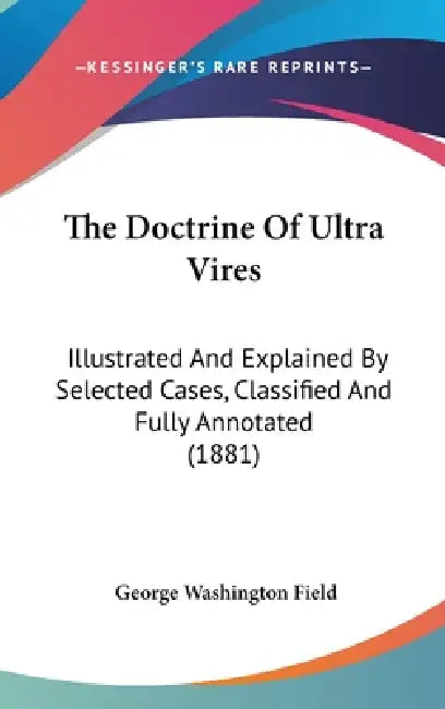 The Doctrine Of Ultra Vires: Illustrated And Explained By Selected Cases, Classified And Fully Annotated (1881) by George Washington Field