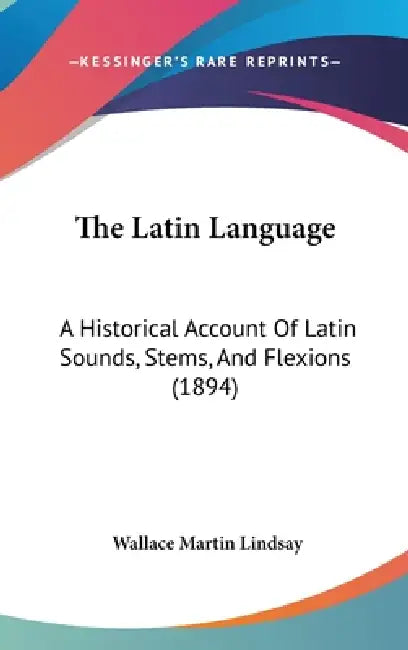 The Latin Language: A Historical Account Of Latin Sounds, Stems, And Flexions (1894) by Wallace Martin Lindsay