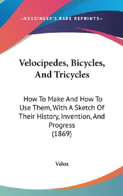 Velocipedes, Bicycles, And Tricycles: How To Make And How To Use Them, With A Sketch Of Their History, Invention, And Progress (1869) by Velox