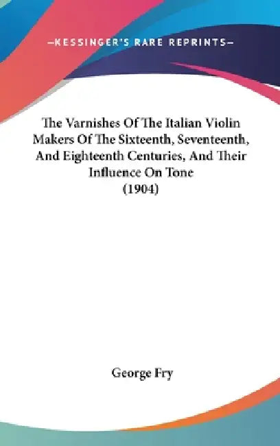 The Varnishes Of The Italian Violin Makers Of The Sixteenth, Seventeenth, And Eighteenth Centuries, And Their Influence On Tone (1904) by George Fry