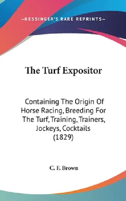 The Turf Expositor: Containing The Origin Of Horse Racing, Breeding For The Turf, Training, Trainers, Jockeys, Cocktails (1829) by C. F. Brown