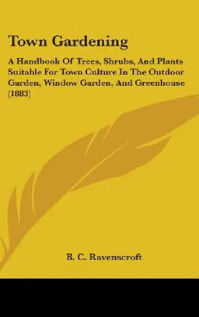 Town Gardening: A Handbook Of Trees, Shrubs, And Plants Suitable For Town Culture In The Outdoor Garden, Window Garden, And Greenhouse (1883) by B. C. Ravenscroft