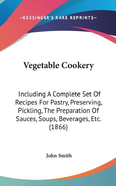 Vegetable Cookery: Including A Complete Set Of Recipes For Pastry, Preserving, Pickling, The Preparation Of Sauces, Soups, Beverages, Etc. (1866) by John Smith