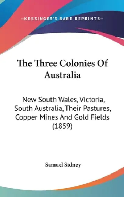 The Three Colonies Of Australia: New South Wales, Victoria, South Australia, Their Pastures, Copper Mines And Gold Fields (1859) by Samuel Sidney