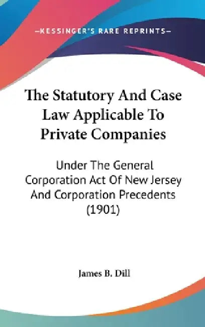 The Statutory And Case Law Applicable To Private Companies: Under The General Corporation Act Of New Jersey And Corporation Precedents (1901) by James B. Dill