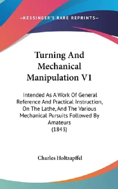 Turning And Mechanical Manipulation V1: Intended As A Work Of General Reference And Practical Instruction, On The Lathe, And The Various Mechanical Pu by Charles Holtzapffel