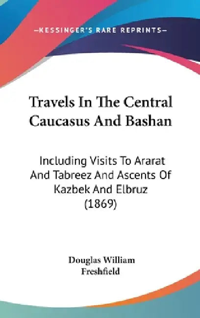 Travels In The Central Caucasus And Bashan: Including Visits To Ararat And Tabreez And Ascents Of Kazbek And Elbruz (1869) by Douglas William Freshfield