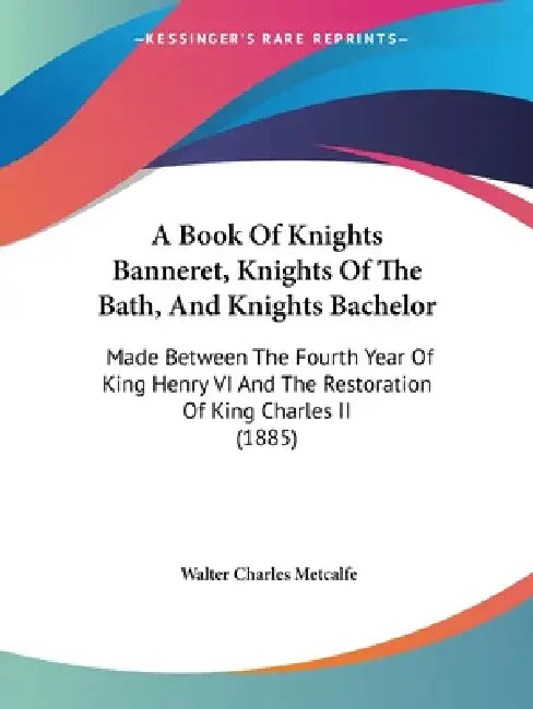 A Book Of Knights Banneret, Knights Of The Bath, And Knights Bachelor: Made Between The Fourth Year Of King Henry VI And The Restoration Of King Charl by Walter Charles Metcalfe