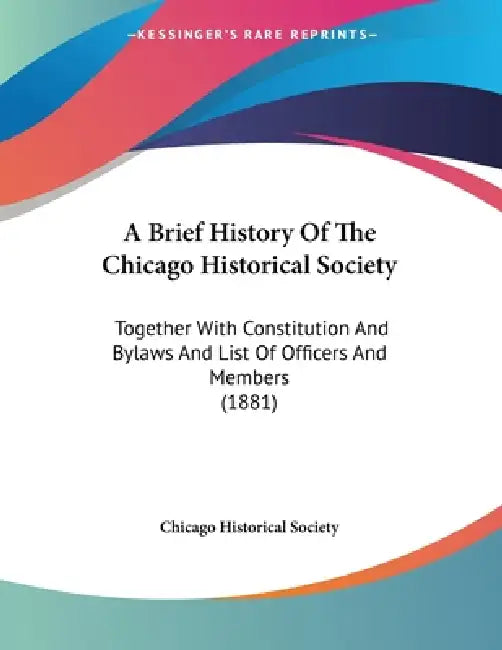 A Brief History Of The Chicago Historical Society: Together With Constitution And Bylaws And List Of Officers And Members (1881) by Chicago Historical Society