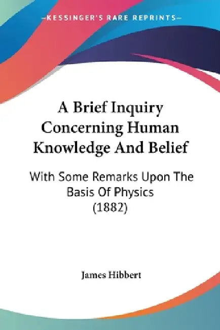 A Brief Inquiry Concerning Human Knowledge And Belief: With Some Remarks Upon The Basis Of Physics (1882) by James Hibbert