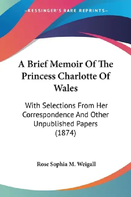 A Brief Memoir Of The Princess Charlotte Of Wales: With Selections From Her Correspondence And Other Unpublished Papers (1874) by Rose Sophia M. Weigall