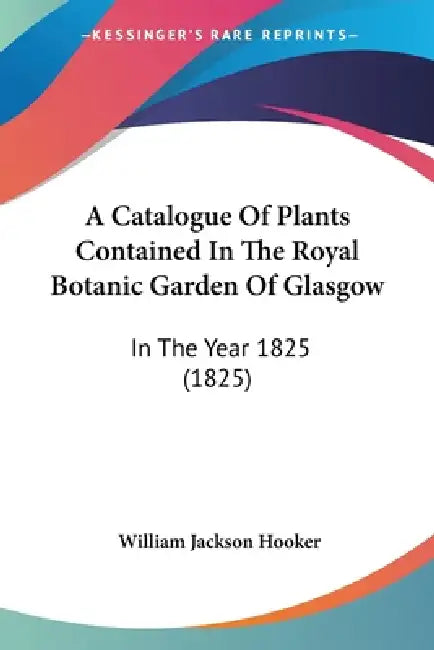 A Catalogue Of Plants Contained In The Royal Botanic Garden Of Glasgow: In The Year 1825 (1825) by William Jackson Hooker