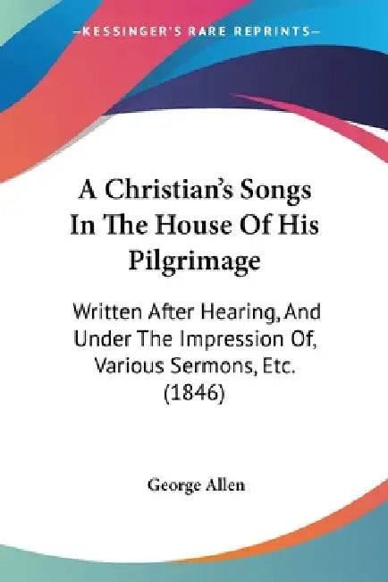 A Christian's Songs In The House Of His Pilgrimage: Written After Hearing, And Under The Impression Of, Various Sermons, Etc. (1846) by George Allen