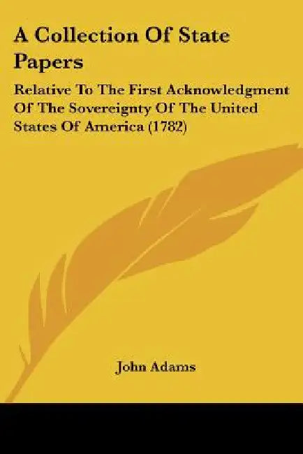 A Collection Of State Papers: Relative To The First Acknowledgment Of The Sovereignty Of The United States Of America (1782) by John Adams