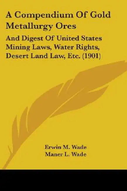A Compendium Of Gold Metallurgy Ores: And Digest Of United States Mining Laws, Water Rights, Desert Land Law, Etc. (1901) by Erwin M. Wade, Maner L. Wade