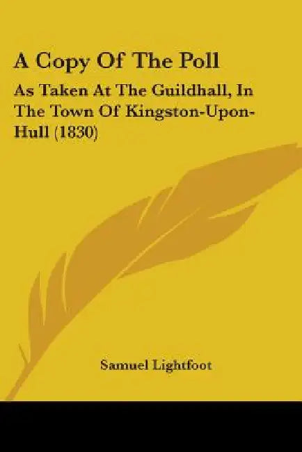 A Copy Of The Poll: As Taken At The Guildhall, In The Town Of Kingston-Upon-Hull (1830) by Samuel Lightfoot