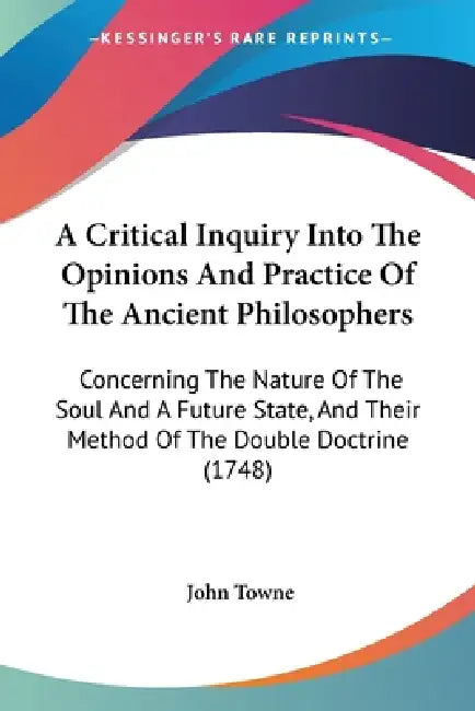 A Critical Inquiry Into The Opinions And Practice Of The Ancient Philosophers: Concerning The Nature Of The Soul And A Future State, And Their Method by John Towne