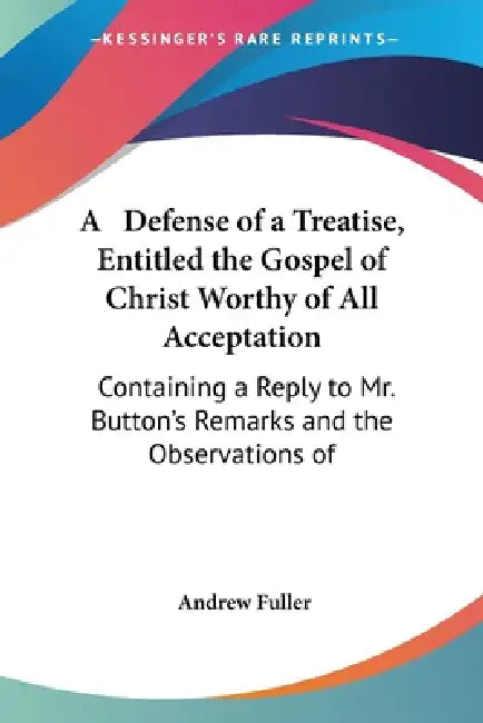 A Defense of a Treatise, Entitled the Gospel of Christ Worthy of All Acceptation: Containing a Reply to Mr. Button's Remarks and the Observations of by Andrew Fuller