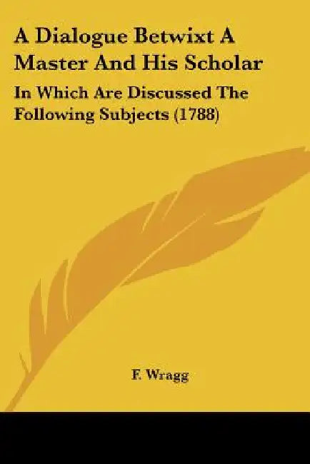 A Dialogue Betwixt A Master And His Scholar: In Which Are Discussed The Following Subjects (1788) by F. Wragg