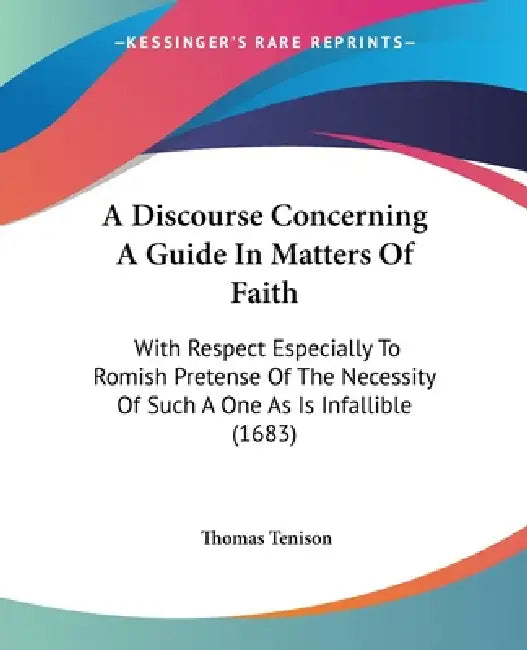 A Discourse Concerning A Guide In Matters Of Faith: With Respect Especially To Romish Pretense Of The Necessity Of Such A One As Is Infallible (1683) by Thomas Tenison