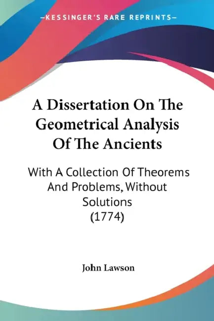 A Dissertation On The Geometrical Analysis Of The Ancients: With A Collection Of Theorems And Problems, Without Solutions (1774) by John Lawson