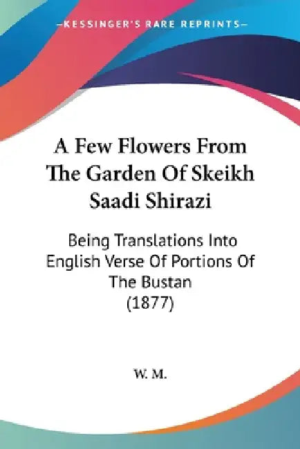 A Few Flowers From The Garden Of Skeikh Saadi Shirazi: Being Translations Into English Verse Of Portions Of The Bustan (1877) by W. M.