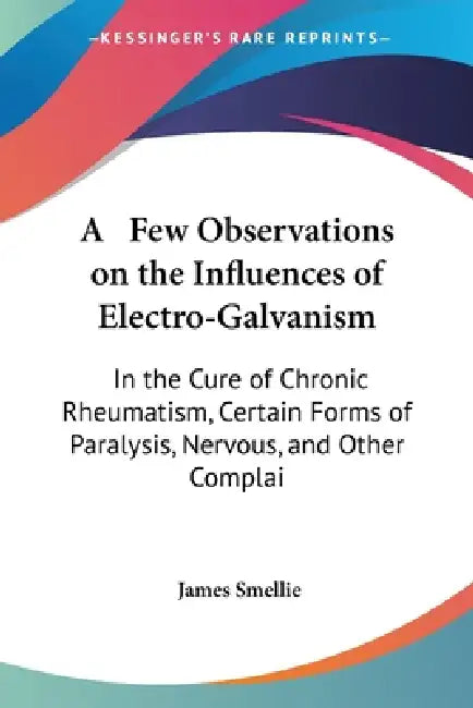 A Few Observations on the Influences of Electro-Galvanism: In the Cure of Chronic Rheumatism, Certain Forms of Paralysis, Nervous, and Other Complai by James Smellie