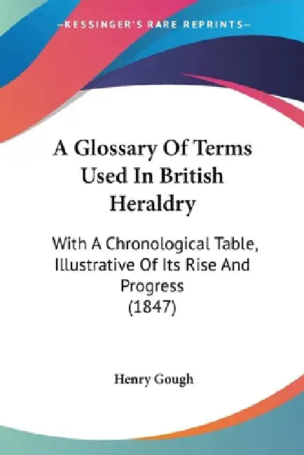 A Glossary Of Terms Used In British Heraldry: With A Chronological Table, Illustrative Of Its Rise And Progress (1847) by Henry Gough