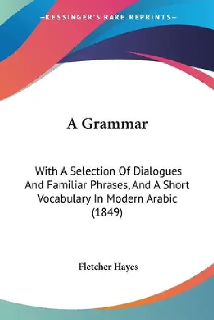 A Grammar: With A Selection Of Dialogues And Familiar Phrases, And A Short Vocabulary In Modern Arabic (1849) by Fletcher Hayes