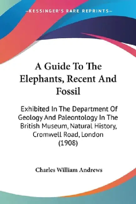 A Guide To The Elephants, Recent And Fossil: Exhibited In The Department Of Geology And Paleontology In The British Museum, Natural History, Cromwell by Charles William Andrews