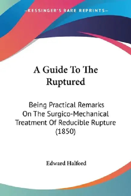 A Guide To The Ruptured: Being Practical Remarks On The Surgico-Mechanical Treatment Of Reducible Rupture (1850) by Edward Halford