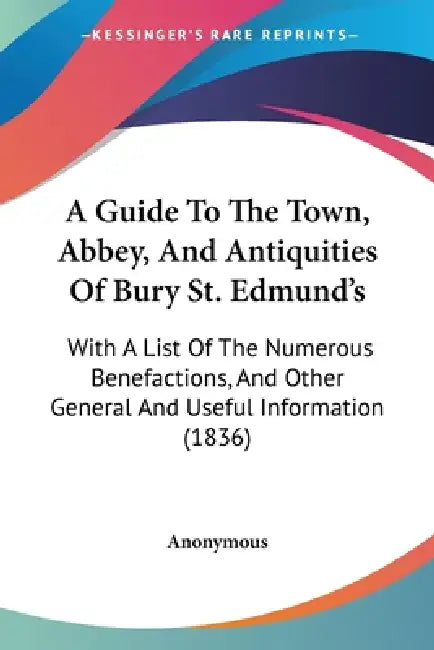 A Guide To The Town, Abbey, And Antiquities Of Bury St. Edmund's: With A List Of The Numerous Benefactions, And Other General And Useful Information ( by Anonymous