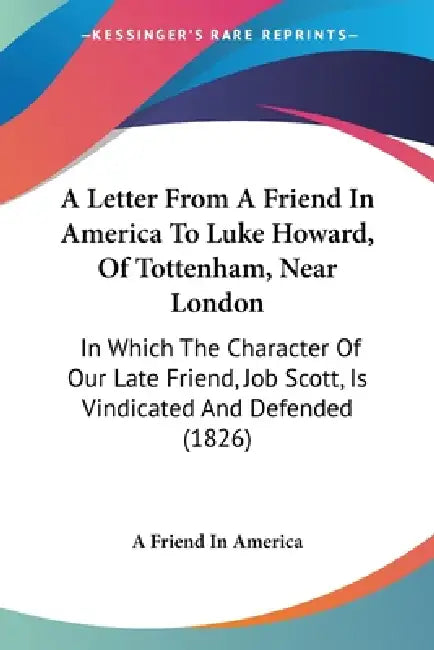 A Letter From A Friend In America To Luke Howard, Of Tottenham, Near London: In Which The Character Of Our Late Friend, Job Scott, Is Vindicated And D by A. Friend in America