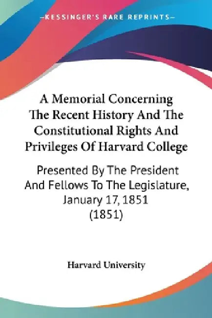 A Memorial Concerning The Recent History And The Constitutional Rights And Privileges Of Harvard College: Presented By The President And Fellows To Th by Harvard University
