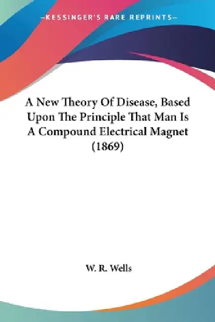 A New Theory Of Disease, Based Upon The Principle That Man Is A Compound Electrical Magnet (1869) by W. R. Wells
