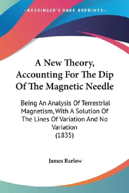 A New Theory, Accounting For The Dip Of The Magnetic Needle: Being An Analysis Of Terrestrial Magnetism, With A Solution Of The Lines Of Variation And by James Barlow