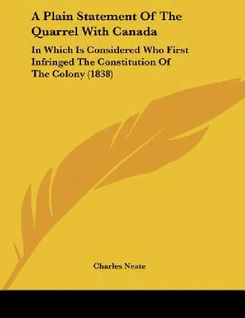 A Plain Statement Of The Quarrel With Canada: In Which Is Considered Who First Infringed The Constitution Of The Colony (1838) by Charles Neate