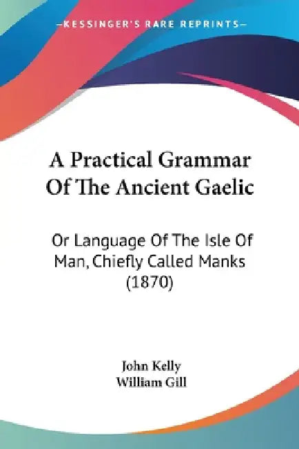 A Practical Grammar Of The Ancient Gaelic: Or Language Of The Isle Of Man, Chiefly Called Manks (1870) by John Kelly, William Gill