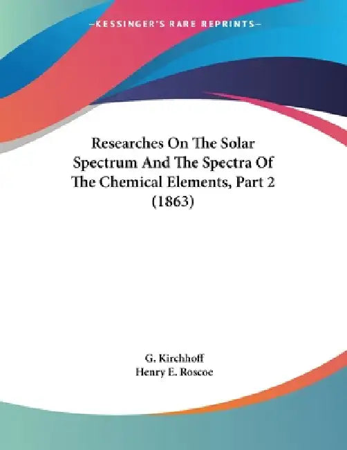Researches On The Solar Spectrum And The Spectra Of The Chemical Elements, Part 2 (1863) by G. Kirchhoff, Henry E. Roscoe