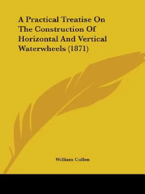 A Practical Treatise On The Construction Of Horizontal And Vertical Waterwheels (1871) by William Cullen