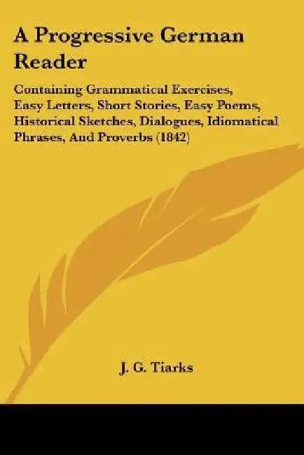 A Progressive German Reader: Containing Grammatical Exercises, Easy Letters, Short Stories, Easy Poems, Historical Sketches, Dialogues, Idiomatical by J. G. Tiarks