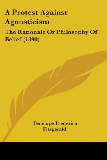 A Protest Against Agnosticism: The Rationale Or Philosophy Of Belief (1890) by Penelope Frederica Fitzgerald