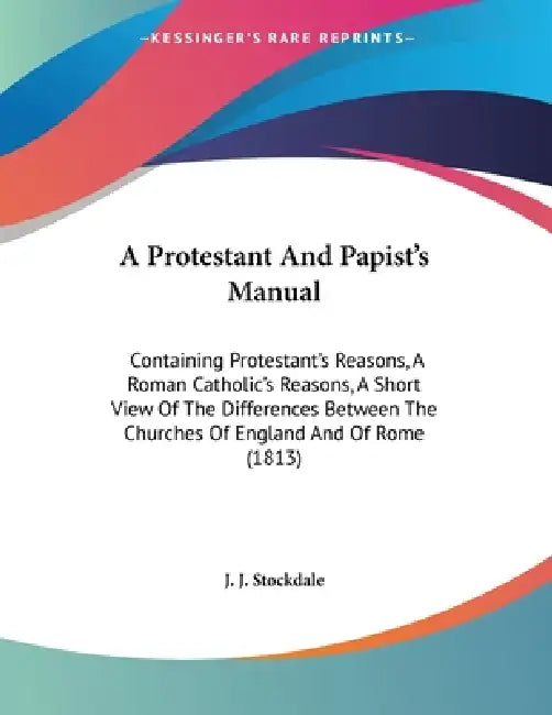 A Protestant And Papist's Manual: Containing Protestant's Reasons, A Roman Catholic's Reasons, A Short View Of The Differences Between The Churches Of by J. J. Stockdale
