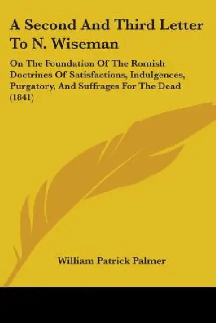 A Second And Third Letter To N. Wiseman: On The Foundation Of The Romish Doctrines Of Satisfactions, Indulgences, Purgatory, And Suffrages For The Dea by William Patrick Palmer