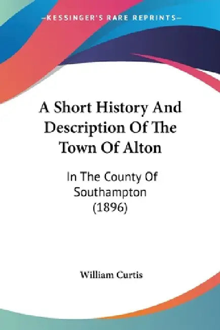 A Short History And Description Of The Town Of Alton: In The County Of Southampton (1896) by William Curtis