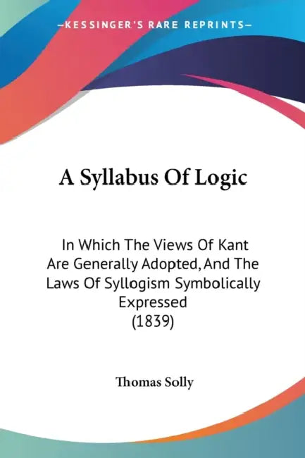 A Syllabus Of Logic: In Which The Views Of Kant Are Generally Adopted, And The Laws Of Syllogism Symbolically Expressed (1839) by Thomas Solly