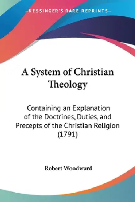 A System of Christian Theology: Containing an Explanation of the Doctrines, Duties, and Precepts of the Christian Religion (1791) by Robert Woodward