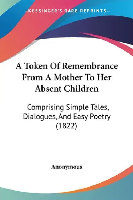 A Token Of Remembrance From A Mother To Her Absent Children: Comprising Simple Tales, Dialogues, And Easy Poetry (1822) by Anonymous